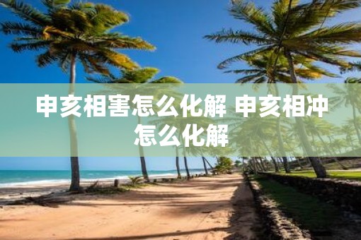 申亥相害怎么化解 申亥相冲怎么化解