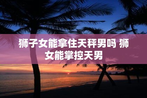 狮子女能拿住天秤男吗 狮女能掌控天男