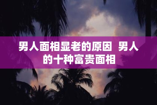 男人面相显老的原因  男人的十种富贵面相