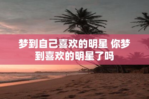 梦到自己喜欢的明星 你梦到喜欢的明星了吗