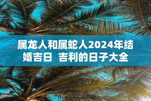 属龙人和属蛇人2025年结婚吉日  吉利的日子大全