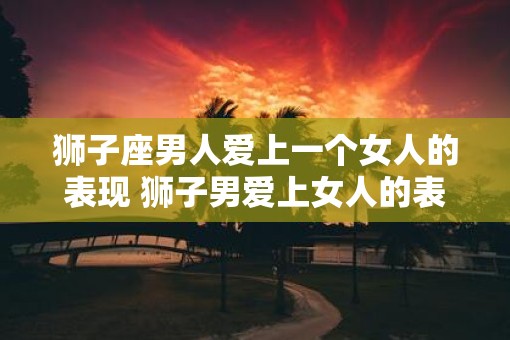 狮子座男人爱上一个女人的表现 狮子男爱上女人的表现