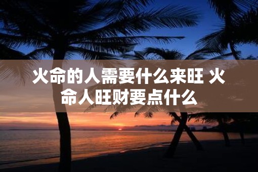 火命的人需要什么来旺 火命人旺财要点什么