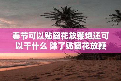 春节可以贴窗花放鞭炮还可以干什么 除了贴窗花放鞭炮春节还有什么活动
