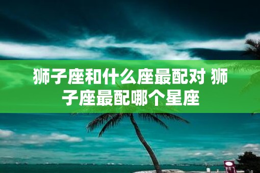 狮子座和什么座最配对 狮子座最配哪个星座