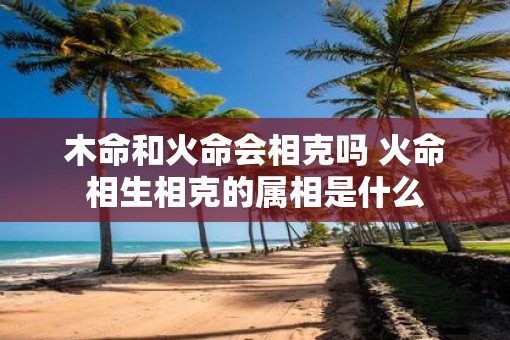 木命和火命会相克吗 火命相生相克的属相是什么