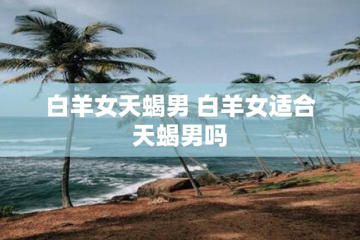 白羊女天蝎男 白羊女适合天蝎男吗