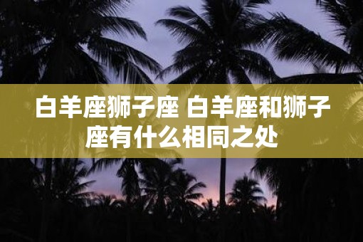 白羊座狮子座 白羊座和狮子座有什么相同之处