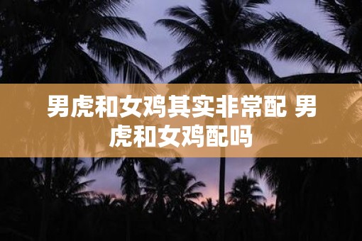 男虎和女鸡其实非常配 男虎和女鸡配吗