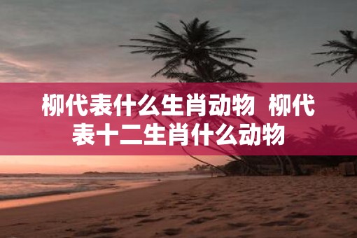 柳代表什么生肖动物  柳代表十二生肖什么动物