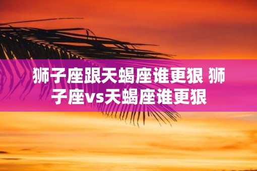 狮子座跟天蝎座谁更狠 狮子座vs天蝎座谁更狠