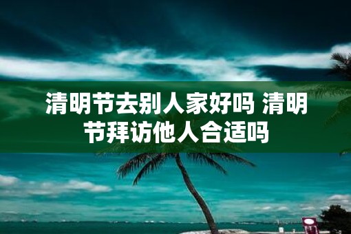 清明节去别人家好吗 清明节拜访他人合适吗