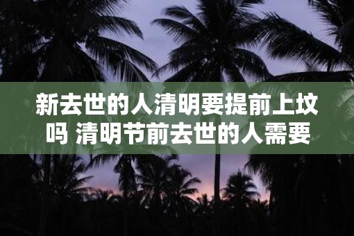 新去世的人清明要提前上坟吗 清明节前去世的人需要提前上坟吗