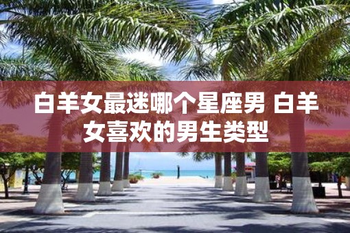 白羊女最迷哪个星座男 白羊女喜欢的男生类型