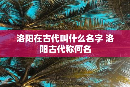 洛阳在古代叫什么名字 洛阳古代称何名 洛阳在古代叫什么名字 洛阳古代称何名