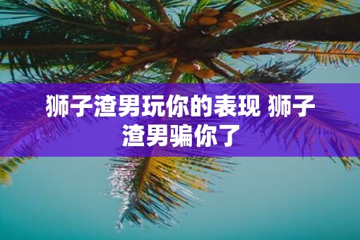 狮子渣男玩你的表现 狮子渣男骗你了