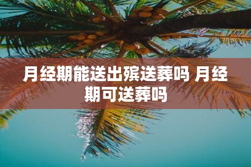 月经期能送出殡送葬吗 月经期可送葬吗