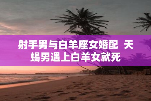 射手男与白羊座女婚配  天蝎男遇上白羊女就死