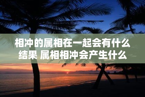 相冲的属相在一起会有什么结果 属相相冲会产生什么影响