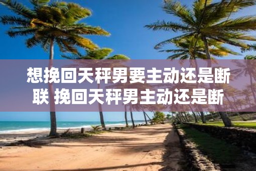 想挽回天秤男要主动还是断联 挽回天秤男主动还是断联