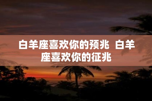 白羊座喜欢你的预兆  白羊座喜欢你的征兆