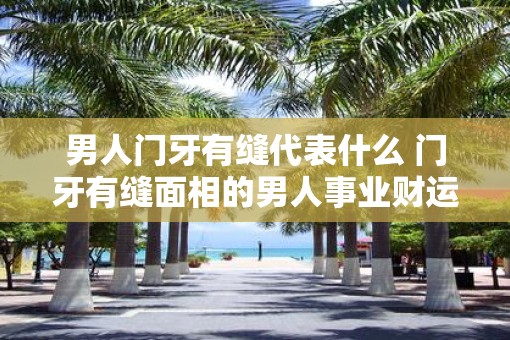 男人门牙有缝代表什么 门牙有缝面相的男人事业财运怎么样