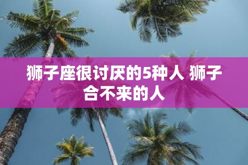 狮子座很讨厌的5种人 狮子合不来的人