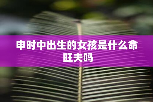 申时中出生的女孩是什么命 旺夫吗