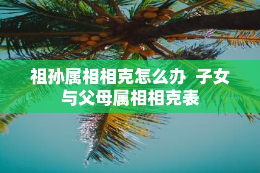 祖孙属相相克怎么办  子女与父母属相相克表