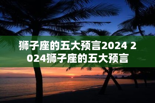 狮子座的五大预言2025 2025狮子座的五大预言