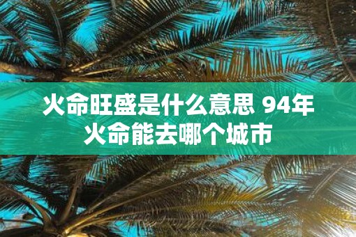火命旺盛是什么意思 94年火命能去哪个城市