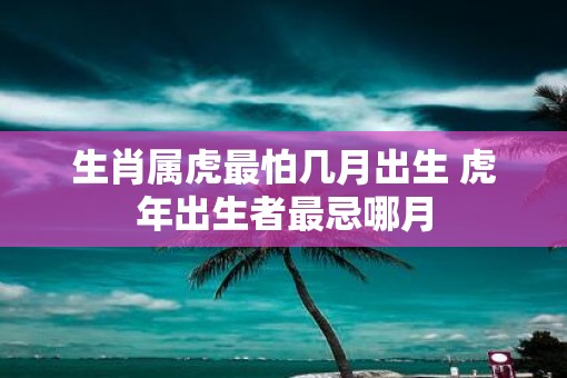 生肖属虎最怕几月出生 虎年出生者最忌哪月