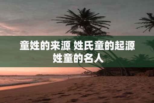 童姓的来源 姓氏童的起源 姓童的名人