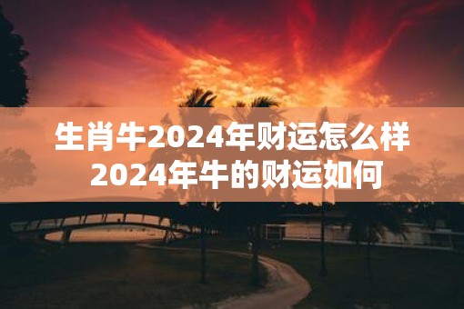 生肖牛2025年财运怎么样 2025年牛的财运如何 生肖牛2025年财运怎么样 2025年牛的财运如何