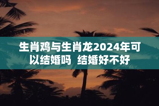 生肖鸡与生肖龙2025年可以结婚吗  结婚好不好