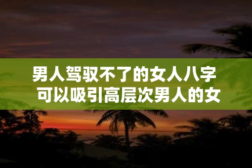 男人驾驭不了的女人八字  可以吸引高层次男人的女人八字