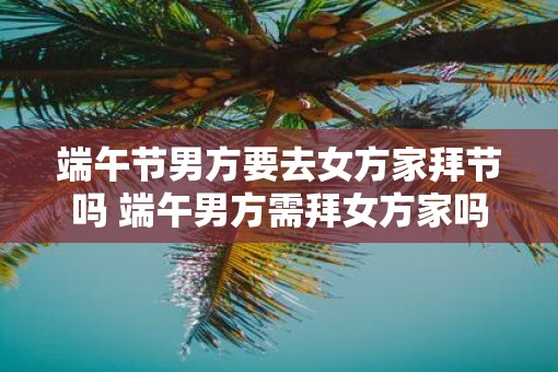 端午节男方要去女方家拜节吗 端午男方需拜女方家吗