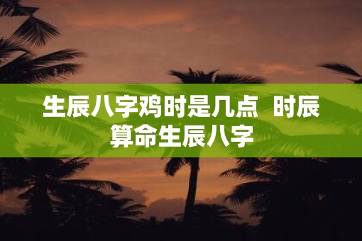 生辰八字鸡时是几点  时辰算命生辰八字