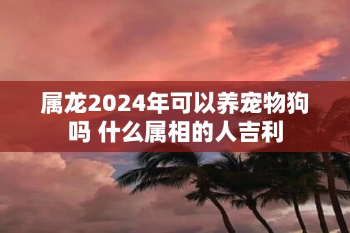 属龙2025年可以养宠物狗吗 什么属相的人吉利 属龙2025年可以养宠物狗吗 什么属相的人吉利
