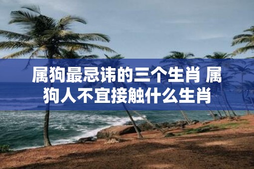 属狗最忌讳的三个生肖 属狗人不宜接触什么生肖