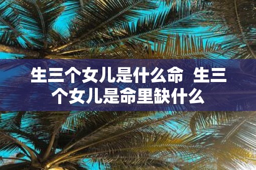 生三个女儿是什么命  生三个女儿是命里缺什么