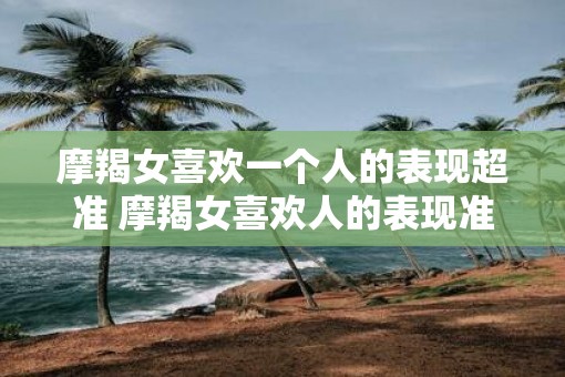 摩羯女喜欢一个人的表现超准 摩羯女喜欢人的表现准吗