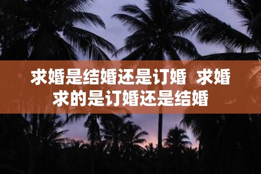 求婚是结婚还是订婚  求婚求的是订婚还是结婚