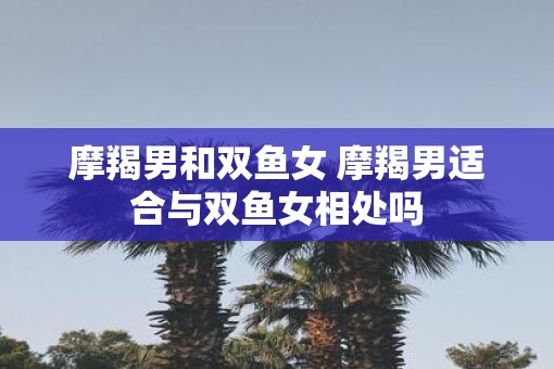 摩羯男和双鱼女 摩羯男适合与双鱼女相处吗