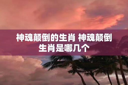 神魂颠倒的生肖 神魂颠倒生肖是哪几个 神魂颠倒的生肖 神魂颠倒生肖是哪几个