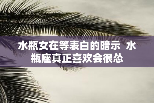 水瓶女在等表白的暗示 水瓶座真正喜欢会很怂 水瓶女在等表白的暗示 水瓶座真正喜欢会很怂