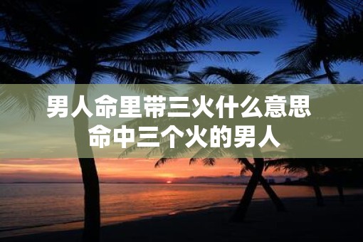 男人命里带三火什么意思  命中三个火的男人