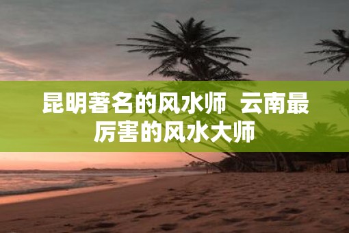 昆明著名的风水师  云南最厉害的风水大师