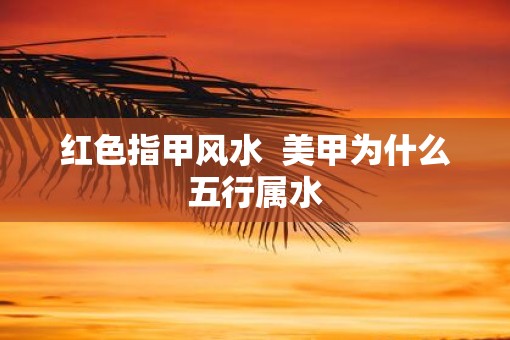 红色指甲风水  美甲为什么五行属水