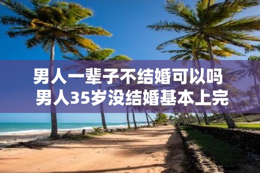 男人一辈子不结婚可以吗  男人35岁没结婚基本上完了